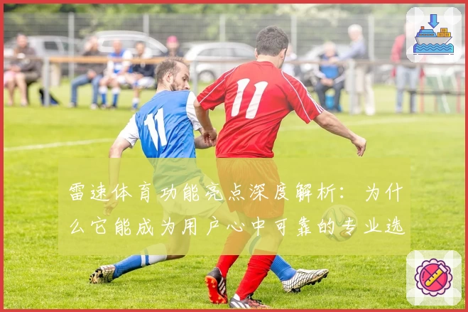 雷速体育功能亮点深度解析：为什么它能成为用户心中可靠的专业选择
