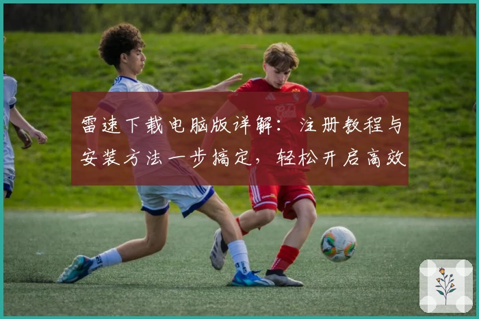 雷速下载电脑版详解：注册教程与安装方法一步搞定，轻松开启高效体验