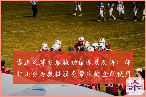 雷速足球电脑版功能深度测评：即时比分与数据服务带来的全新使用体验