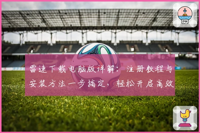 雷速下载电脑版详解：注册教程与安装方法一步搞定，轻松开启高效体验
