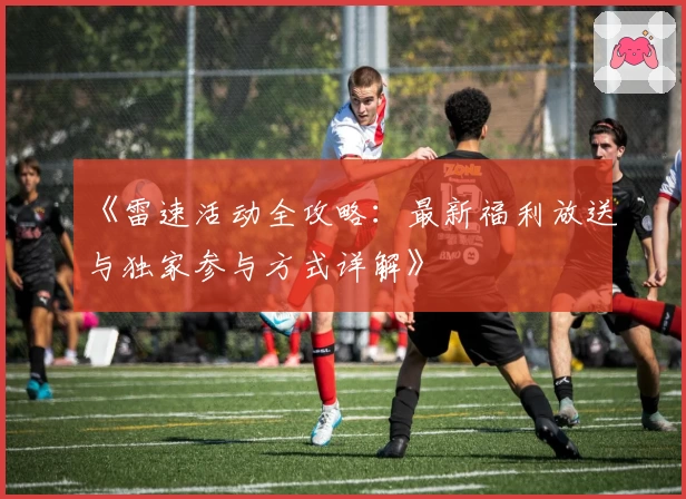 《雷速活动全攻略：最新福利放送与独家参与方式详解》