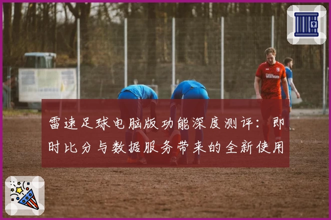 雷速足球电脑版功能深度测评：即时比分与数据服务带来的全新使用体验